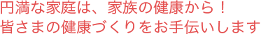 円満な家庭は、家族の健康から！ 皆さまの健康づくりをお手伝いします